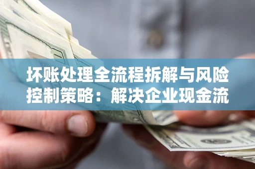 武汉坏账处理全流程拆解与风险控制策略：解决企业现金流顽疾的实战指南