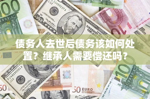 武汉债务人去世后债务该如何处置？继承人需要偿还吗？