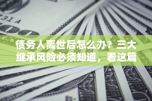 武汉债务人离世后怎么办？三大继承风险必须知道，看这篇就够了