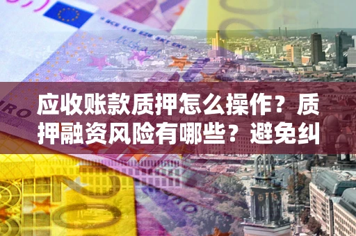 武汉应收账款质押怎么操作？质押融资风险有哪些？避免纠纷高效融资技巧