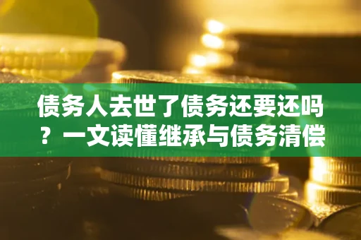 武汉债务人去世了债务还要还吗？一文读懂继承与债务清偿