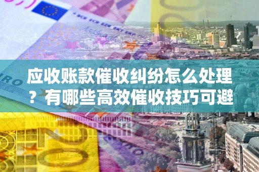 武汉应收账款催收纠纷怎么处理？有哪些高效催收技巧可避免坏账？
